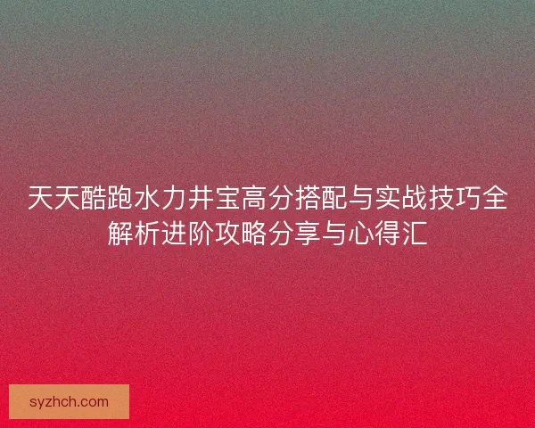 天天酷跑水力井宝高分搭配与实战技巧全解析进阶攻略分享与心得汇