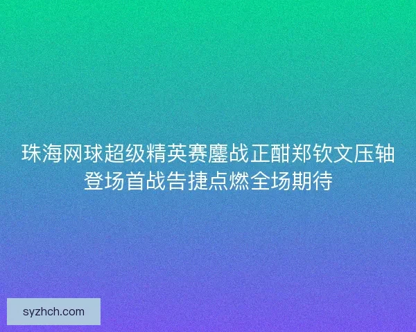 珠海网球超级精英赛鏖战正酣郑钦文压轴登场首战告捷点燃全场期待 珠海网球超级精英赛鏖战正酣郑钦文压轴登场首战告捷点燃全场期待