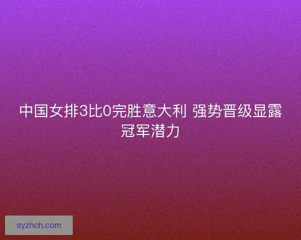 中国女排3比0完胜意大利 强势晋级显露冠军潜力