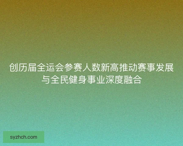 创历届全运会参赛人数新高推动赛事发展与全民健身事业深度融合