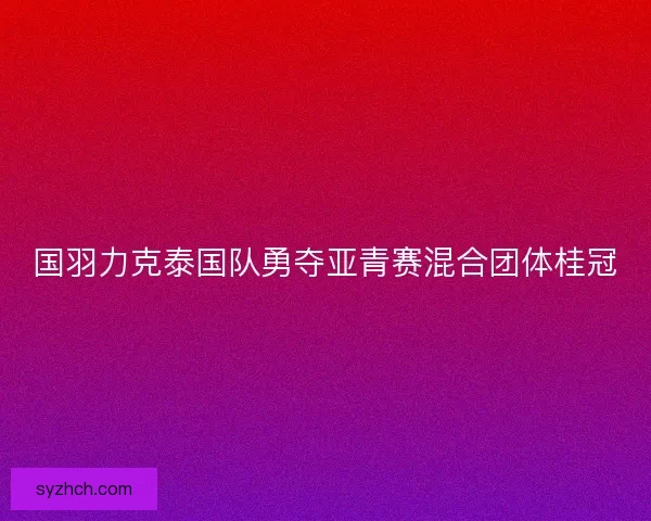 国羽力克泰国队勇夺亚青赛混合团体桂冠