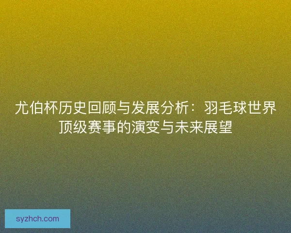 尤伯杯历史回顾与发展分析：羽毛球世界顶级赛事的演变与未来展望