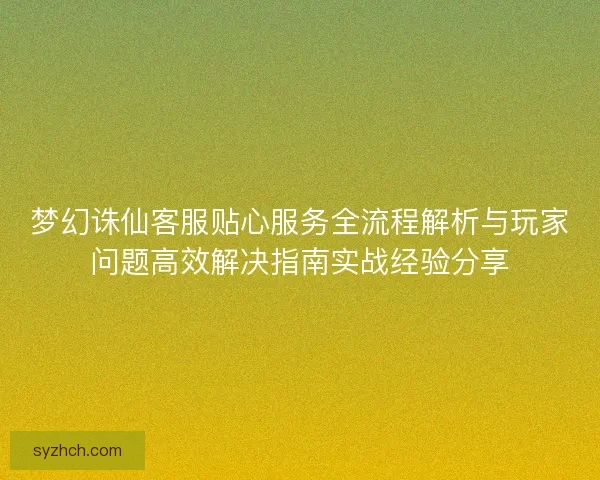 梦幻诛仙客服贴心服务全流程解析与玩家问题高效解决指南实战经验分享