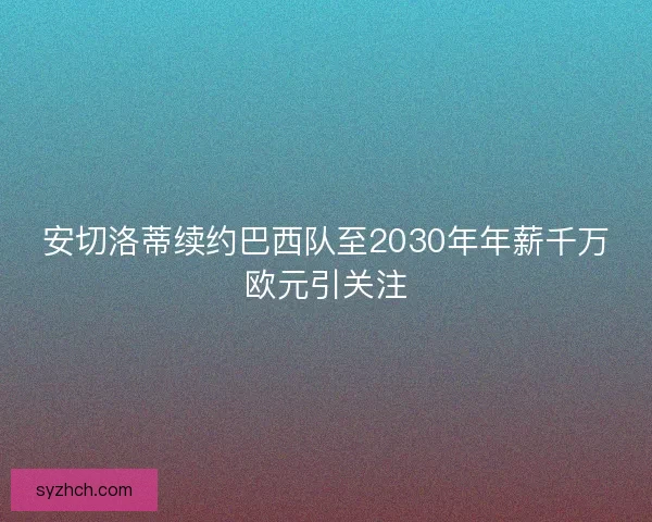 安切洛蒂续约巴西队至2030年年薪千万欧元引关注