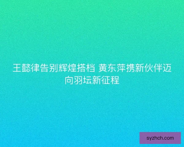 王懿律告别辉煌搭档 黄东萍携新伙伴迈向羽坛新征程