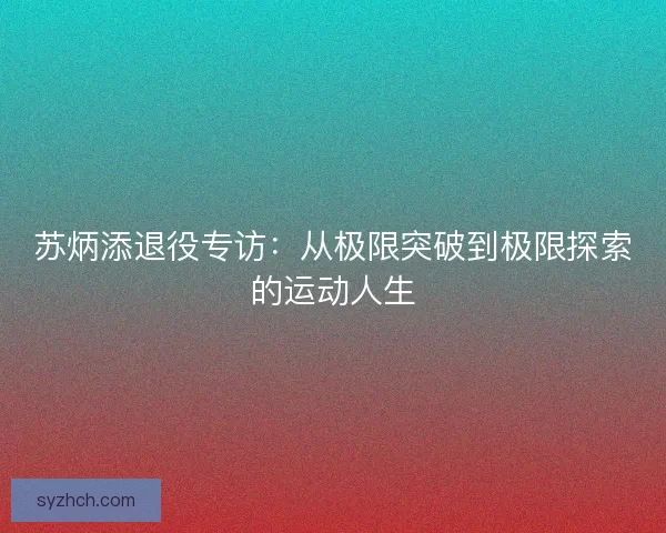 苏炳添退役专访：从极限突破到极限探索的运动人生