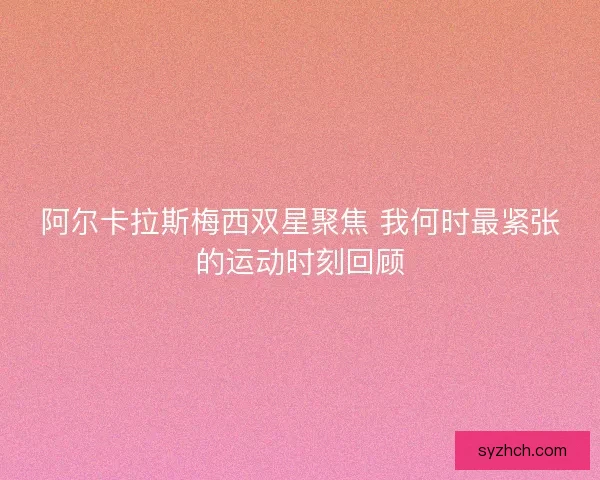 阿尔卡拉斯梅西双星聚焦 我何时最紧张的运动时刻回顾